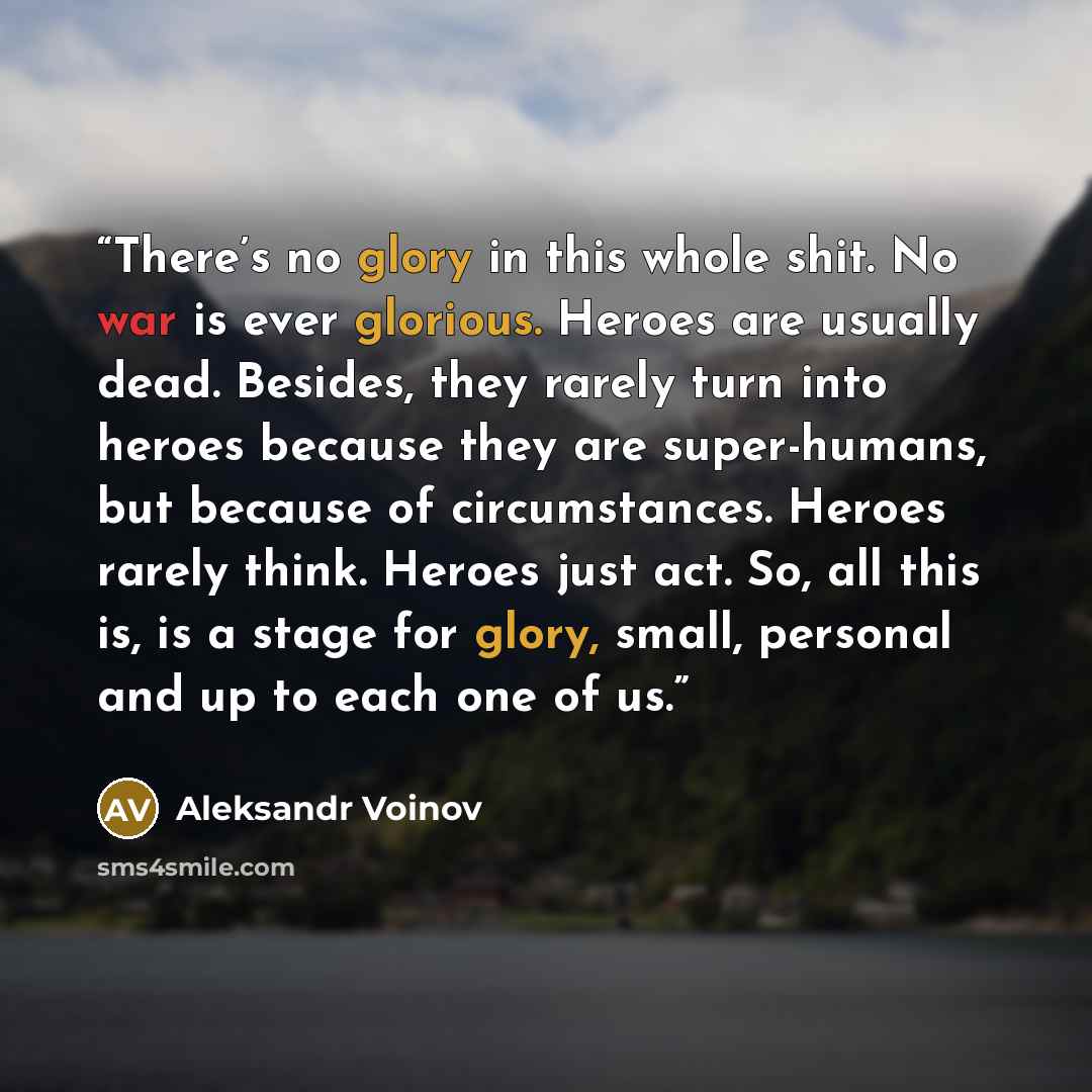 “There’s no glory in this whole shit. No war is ever glorious. Heroes are usually dead. Besides, they rarely turn into heroes because they are super-humans, but because of circumstances. Heroes rarely think. Heroes just act. So, all this is, is a stage for glory, small, personal and up to each one…” quote by Aleksandr Voinov