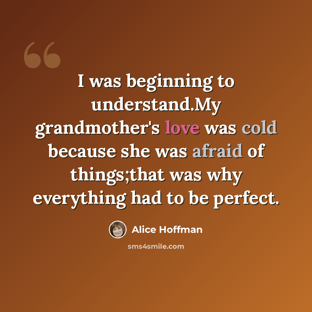 “I was beginning to understand.My grandmother's love was cold because she was afraid of things;that was why everything had to be perfect.” quote by Alice Hoffman