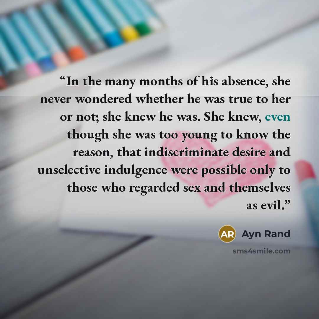 “In the many months of his absence, she never wondered whether he was true to her or not; she knew he was. She knew, even though she was too young to know the reason, that indiscriminate desire and unselective indulgence were possible only to those who regarded sex and themselves as evil.” quote by Ayn Rand