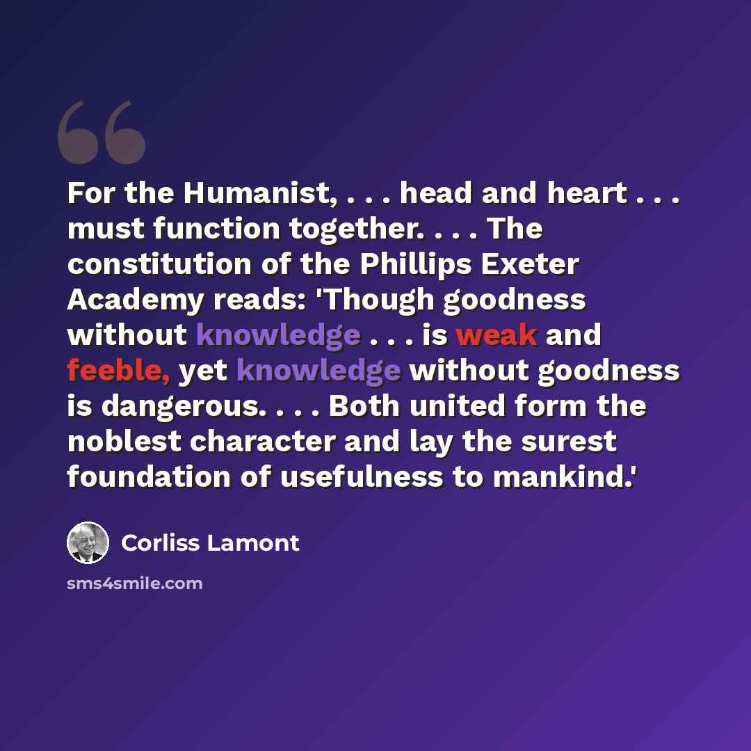 “For the Humanist, . . . head and heart . . . must function together. . . . The constitution of the Phillips Exeter Academy reads: 'Though goodness without knowledge . . . is weak and feeble, yet knowledge without goodness is dangerous. . . . Both united form the noblest character and lay the…” quote by Corliss Lamont