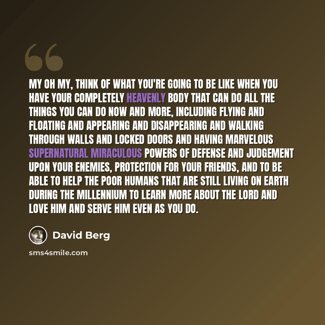 “My oh my, think of what you're going to be like when you have your completely Heavenly body that can do all the things you can do now and more, including flying and floating and appearing and disappearing and walking through walls and locked doors and having marvelous supernatural miraculous…” quote by David Berg
