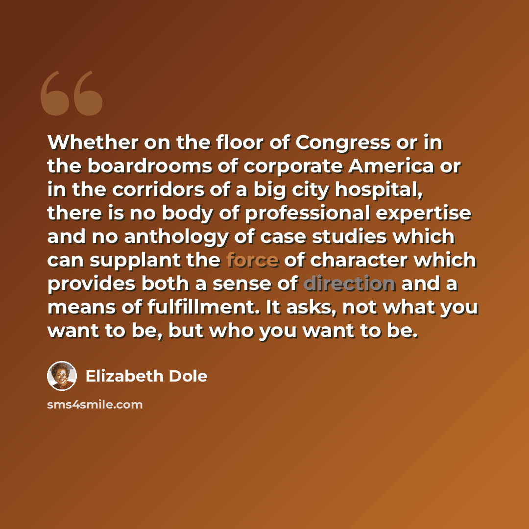 “Whether on the floor of Congress or in the boardrooms of corporate America or in the corridors of a big city hospital, there is no body of professional expertise and no anthology of case studies which can supplant the force of character which provides both a sense of direction and a means of…” quote by Elizabeth Dole