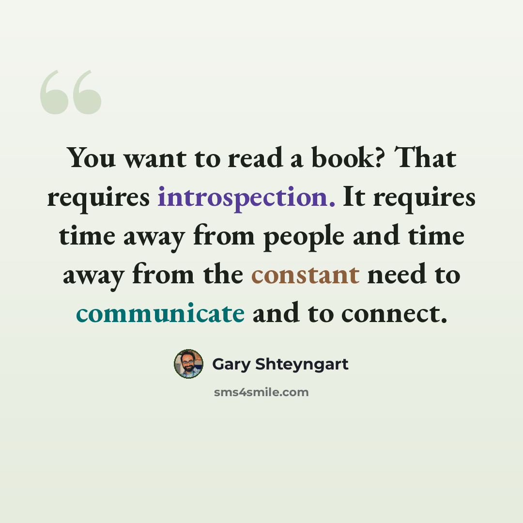 “You want to read a book? That requires introspection. It requires time away from people and time away from the constant need to communicate and to connect.” quote by Gary Shteyngart