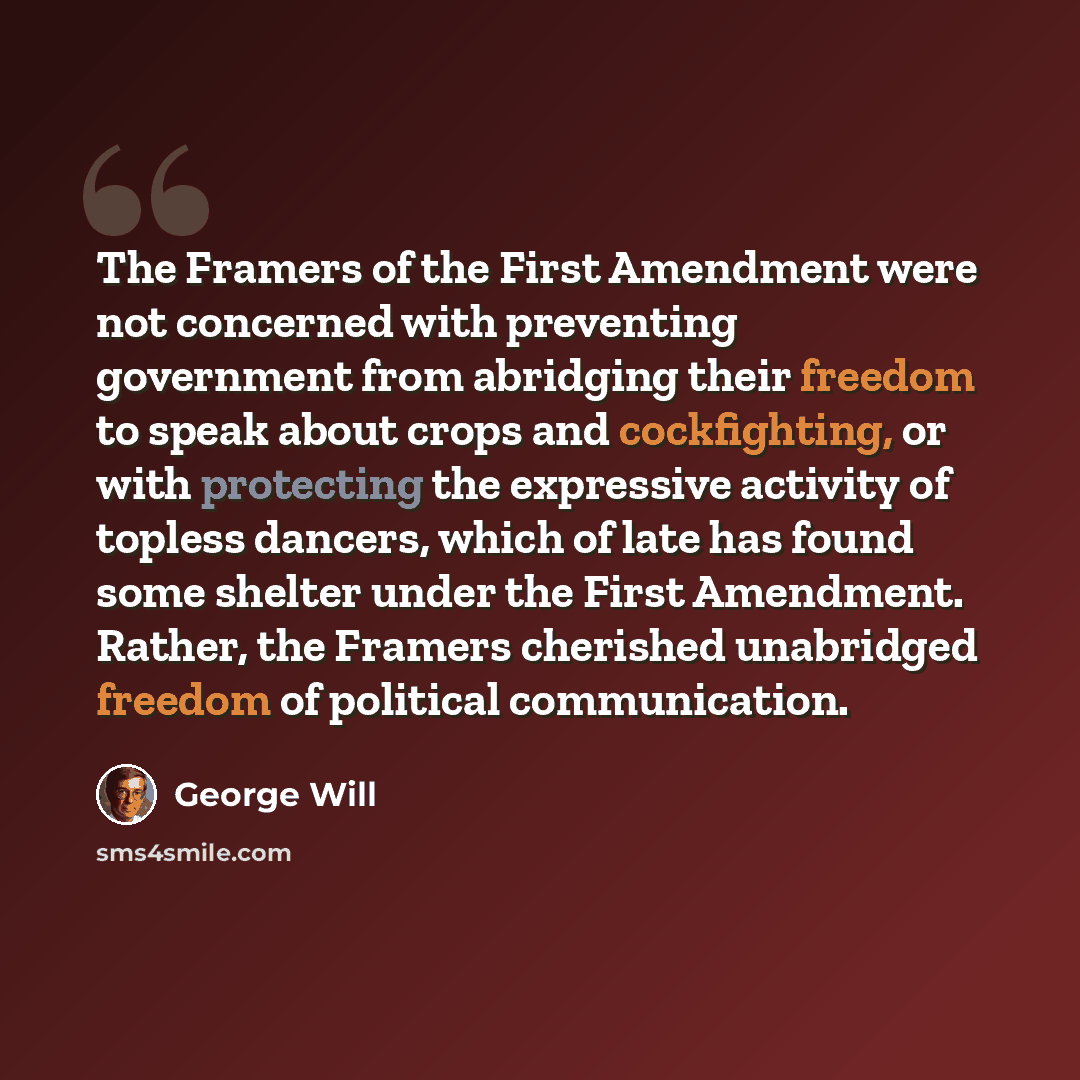 “The Framers of the First Amendment were not concerned with preventing government from abridging their freedom to speak about crops and cockfighting, or with protecting the expressive activity of topless dancers, which of late has found some shelter under the First Amendment. Rather, the Framers…” quote by George Will
