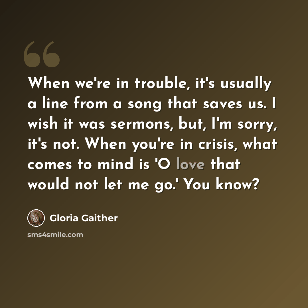 “When we're in trouble, it's usually a line from a song that saves us. I wish it was sermons, but, I'm sorry, it's not. When you're in crisis, what comes to mind is 'O love that would not let me go.' You know?” quote by Gloria Gaither