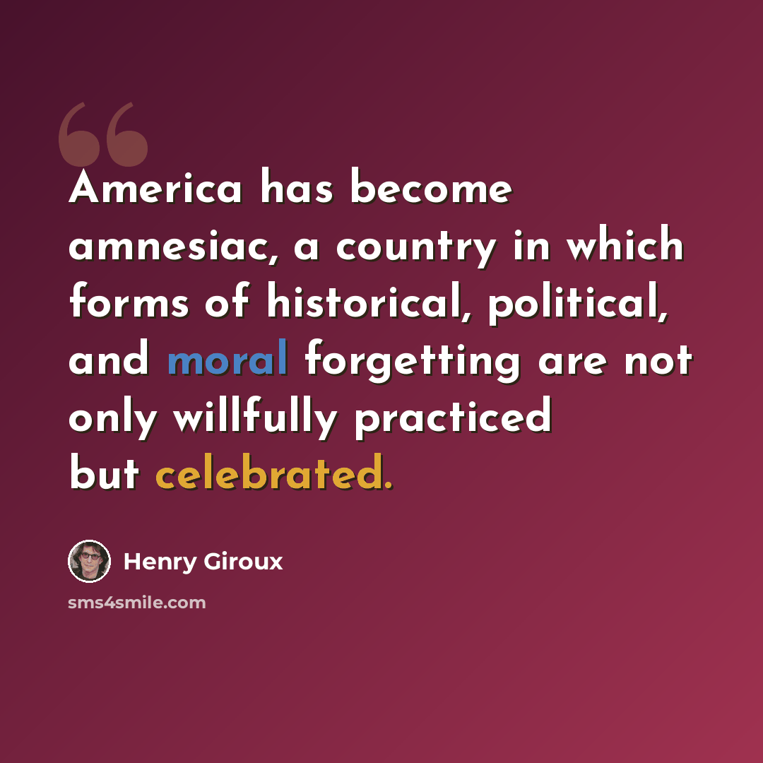 “America has become amnesiac, a country in which forms of historical, political, and moral forgetting are not only willfully practiced but celebrated.” quote by Henry Giroux