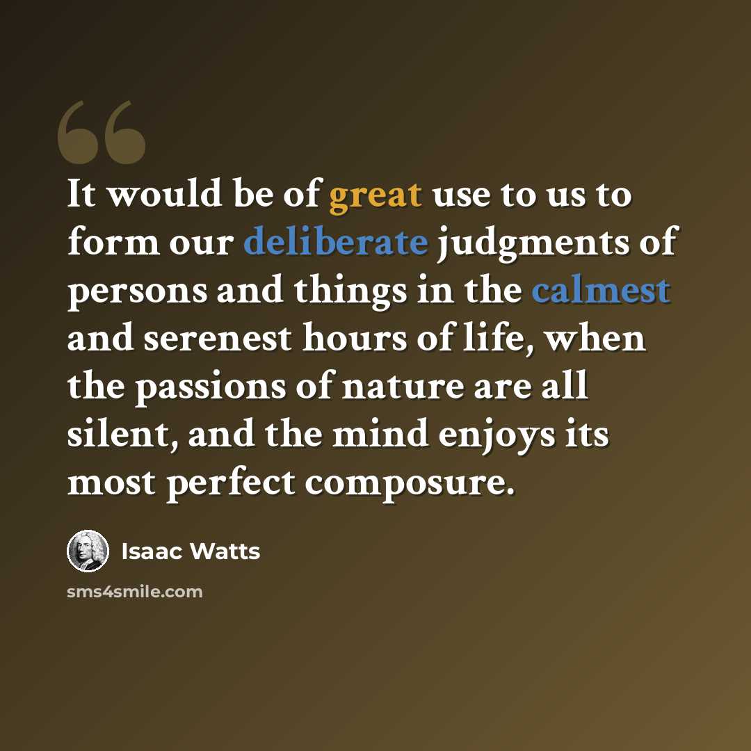 “It would be of great use to us to form our deliberate judgments of persons and things in the calmest and serenest hours of life, when the passions of nature are all silent, and the mind enjoys its most perfect composure.” quote by Isaac Watts