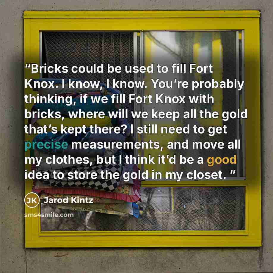 “Bricks could be used to fill Fort Knox. I know, I know. You’re probably thinking, if we fill Fort Knox with bricks, where will we keep all the gold that’s kept there? I still need to get precise measurements, and move all my clothes, but I think it’d be a good idea to store the gold in my closet.” quote by Jarod Kintz