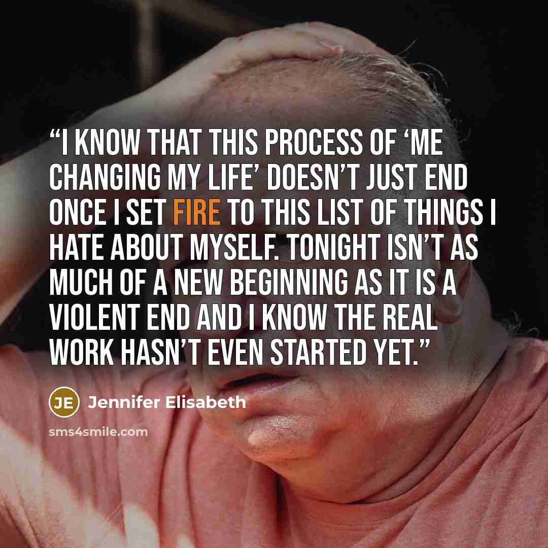 “I know that this process of ‘me changing my life’ doesn’t just end once I set fire to this list of things I hate about myself. Tonight isn’t as much of a new beginning as it is a violent end and I know the real work hasn’t even started yet.” quote by Jennifer Elisabeth