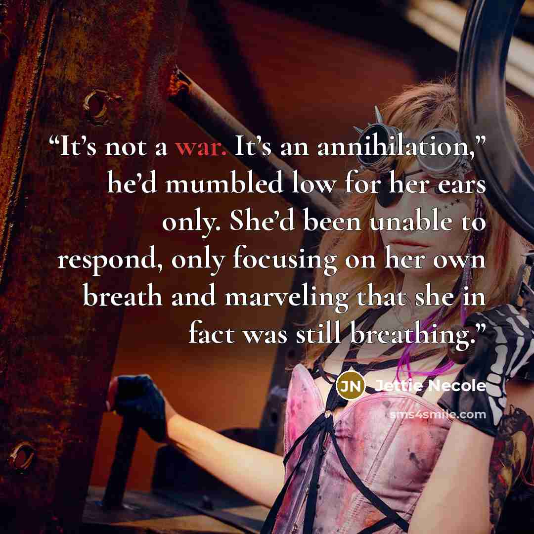 “It’s not a war. It’s an annihilation,” he’d mumbled low for her ears only. She’d been unable to respond, only focusing on her own breath and marveling that she in fact was still breathing.” quote by Jettie Necole