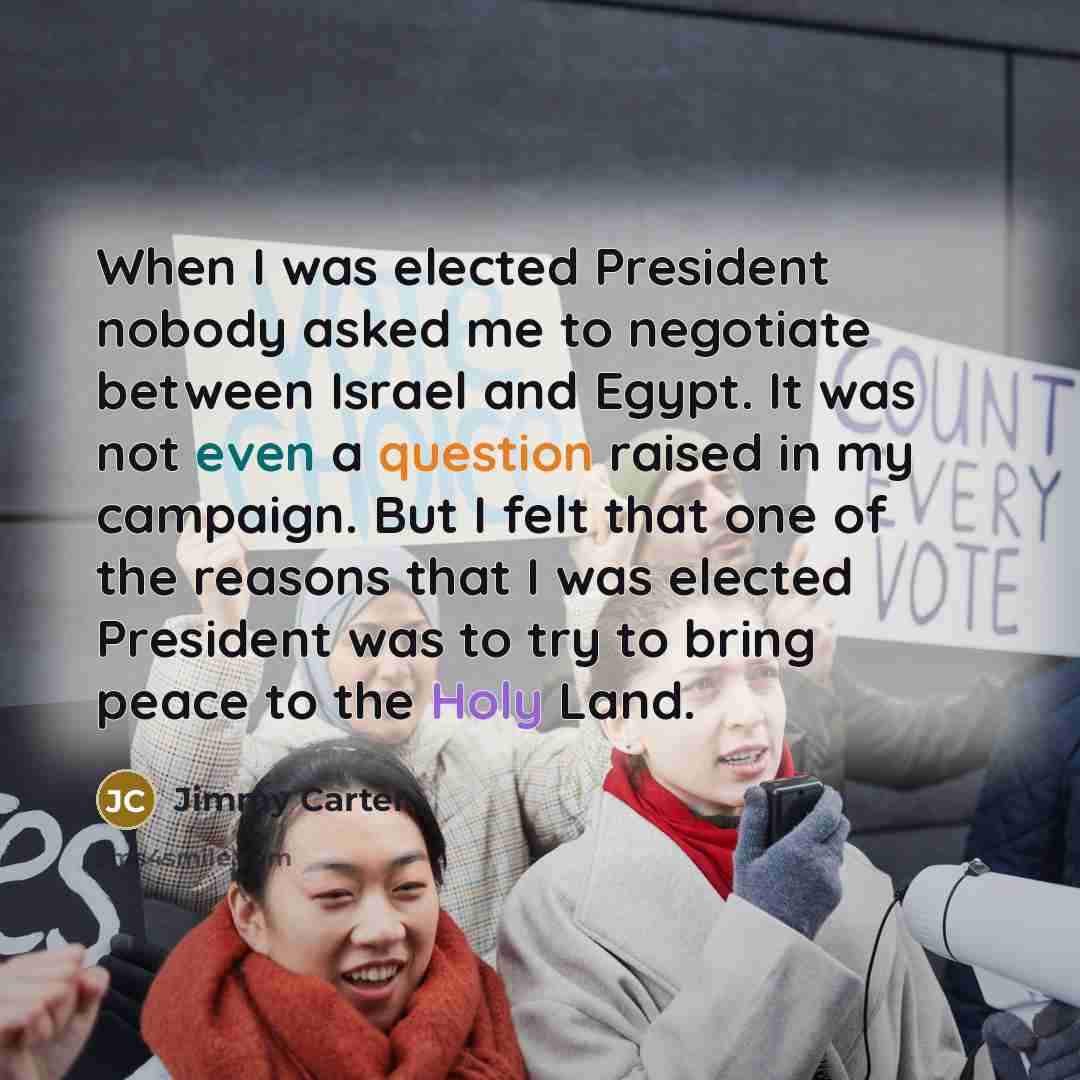 “When I was elected President nobody asked me to negotiate between Israel and Egypt. It was not even a question raised in my campaign. But I felt that one of the reasons that I was elected President was to try to bring peace to the Holy Land.” quote by Jimmy Carter