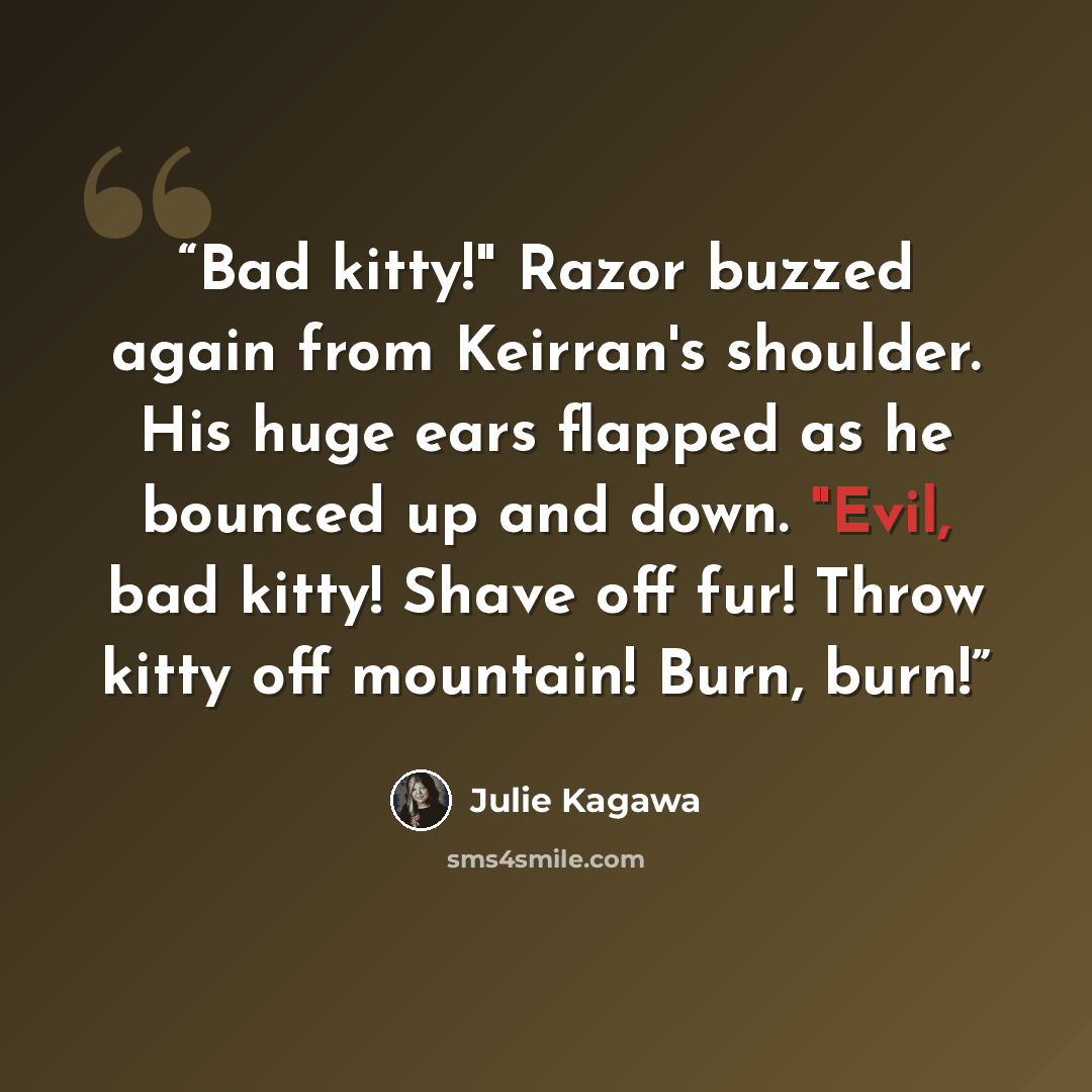 “Bad kitty!" Razor buzzed again from Keirran's shoulder. His huge ears flapped as he bounced up and down. "Evil, bad kitty! Shave off fur! Throw kitty off mountain! Burn, burn!” quote by Julie Kagawa