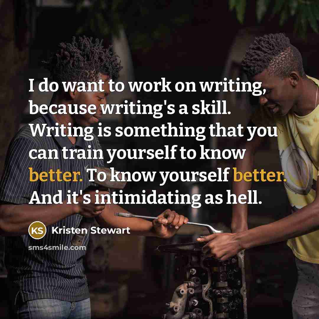 “I do want to work on writing, because writing's a skill. Writing is something that you can train yourself to know better. To know yourself better. And it's intimidating as hell.” quote by Kristen Stewart