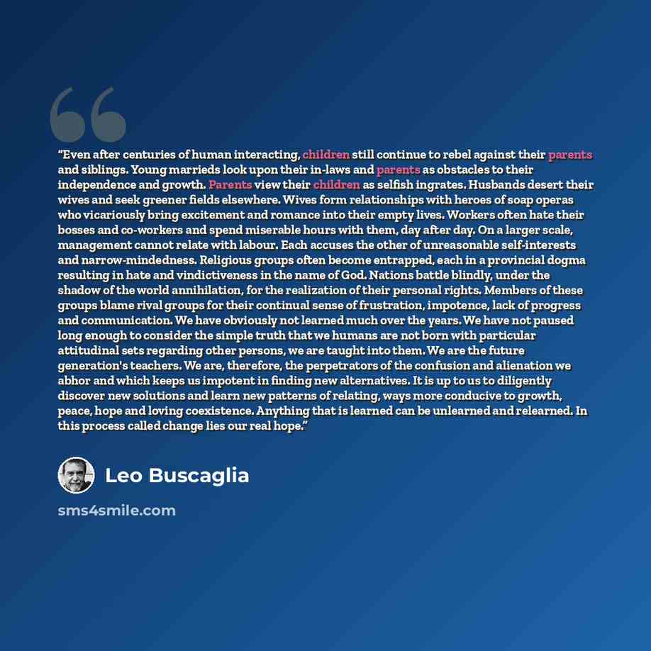 “Even after centuries of human interacting, children still continue to rebel against their parents and siblings. Young marrieds look upon their in-laws and parents as obstacles to their independence and growth. Parents view their children as selfish ingrates. Husbands desert their wives and seek…” quote by Leo Buscaglia