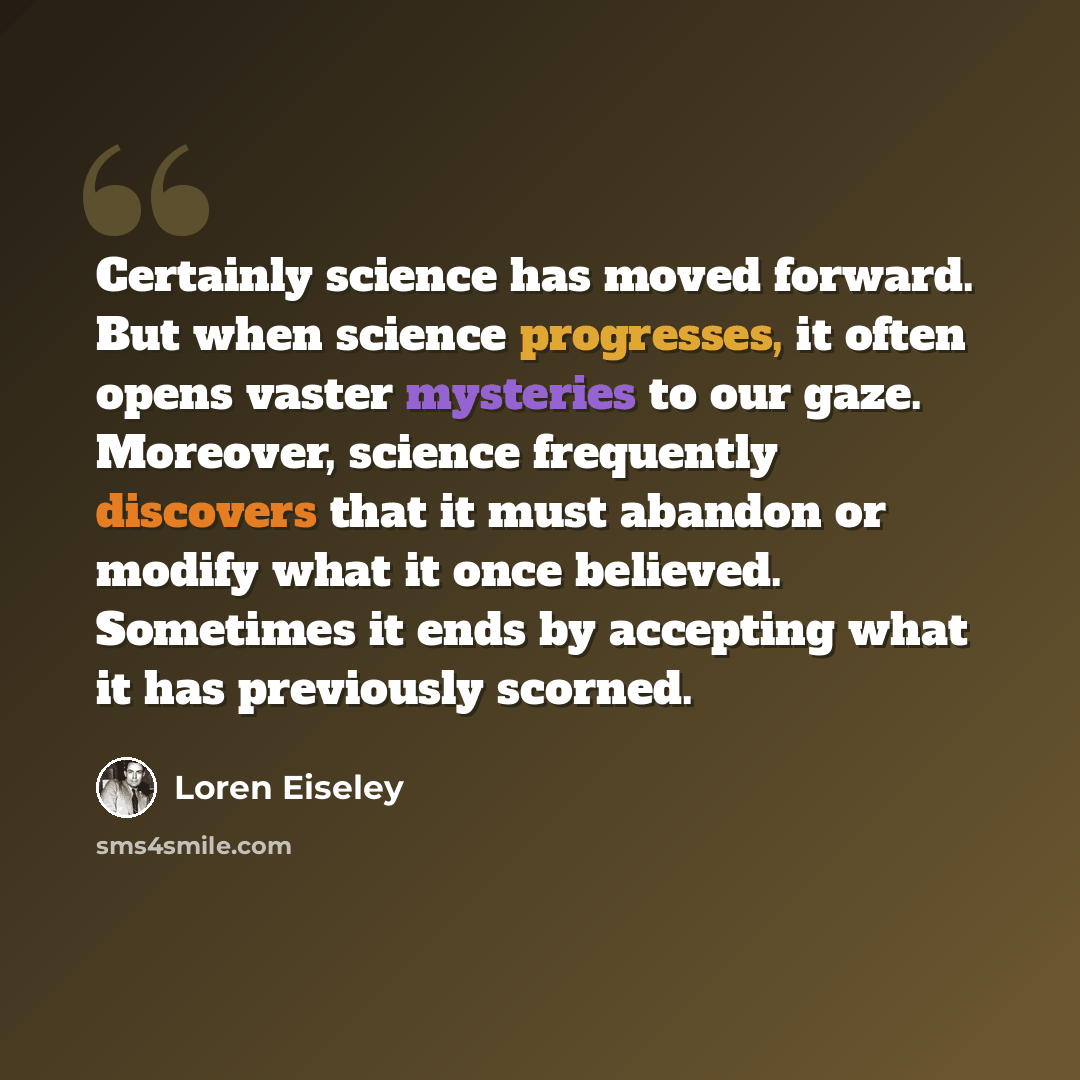 “Certainly science has moved forward. But when science progresses, it often opens vaster mysteries to our gaze. Moreover, science frequently discovers that it must abandon or modify what it once believed. Sometimes it ends by accepting what it has previously scorned.” quote by Loren Eiseley