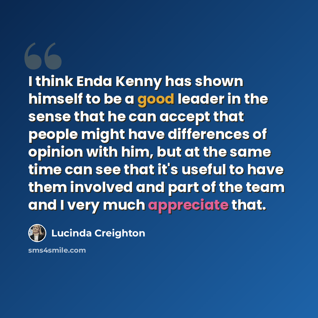 “I think Enda Kenny has shown himself to be a good leader in the sense that he can accept that people might have differences of opinion with him, but at the same time can see that it's useful to have them involved and part of the team and I very much appreciate that.” quote by Lucinda Creighton