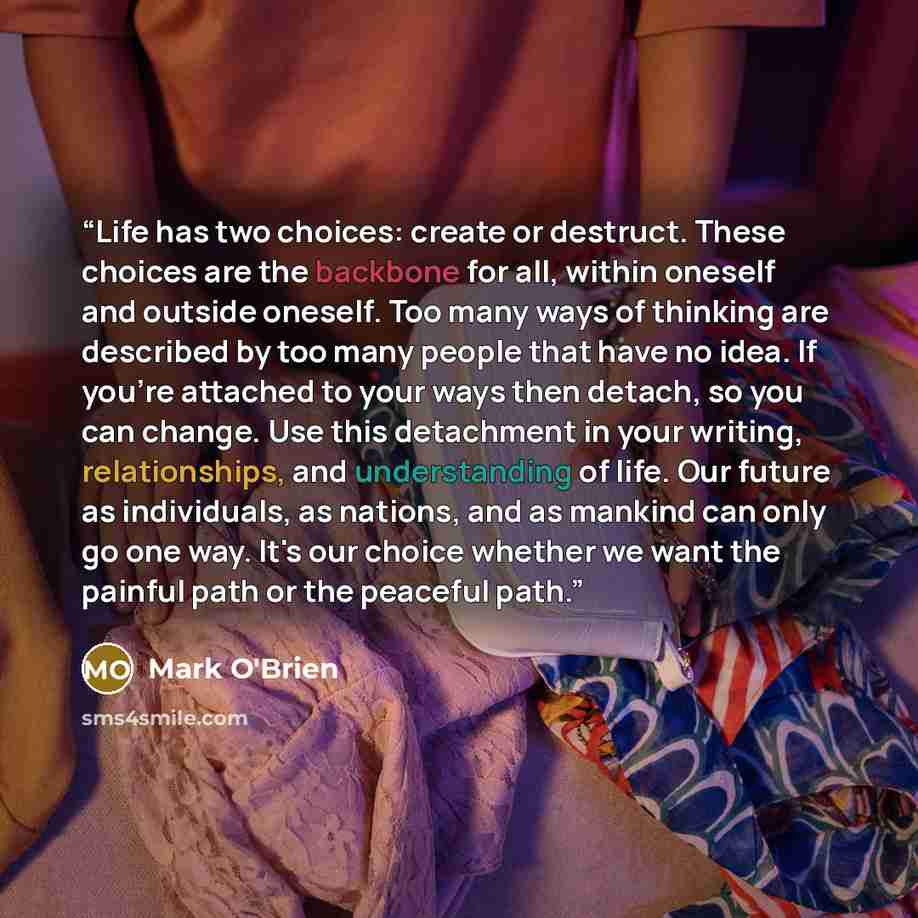 “Life has two choices: create or destruct. These choices are the backbone for all, within oneself and outside oneself. Too many ways of thinking are described by too many people that have no idea. If you're attached to your ways then detach, so you can change. Use this detachment in your writing…” quote by Mark O'Brien