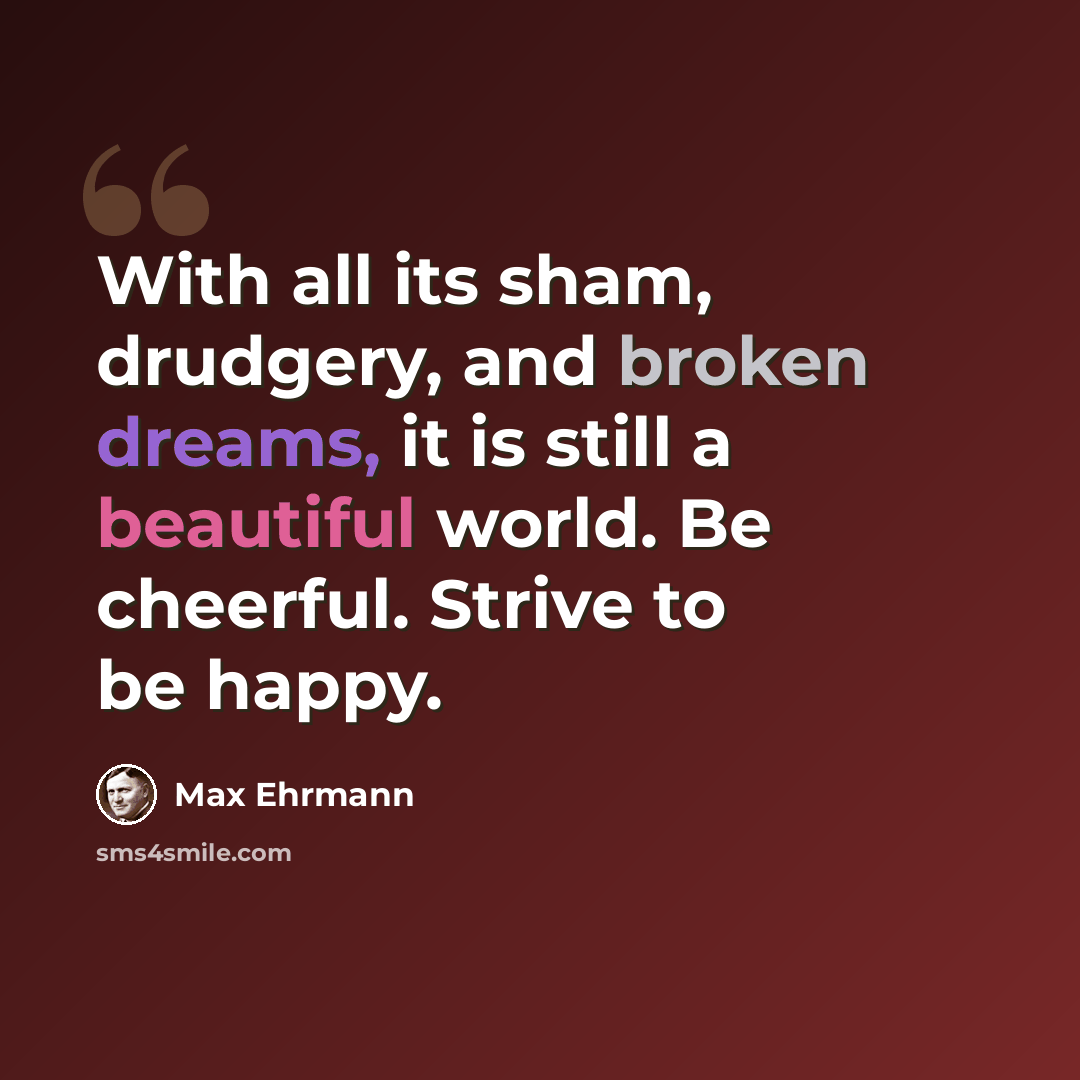 “With all its sham, drudgery, and broken dreams, it is still a beautiful world. Be cheerful. Strive to be happy.” quote by Max Ehrmann