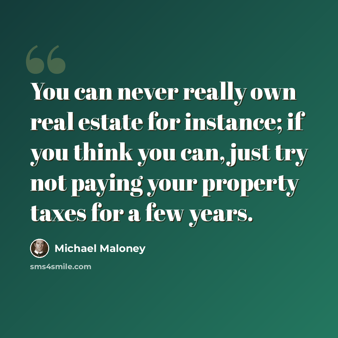 “You can never really own real estate for instance; if you think you can, just try not paying your property taxes for a few years.” quote by Michael Maloney