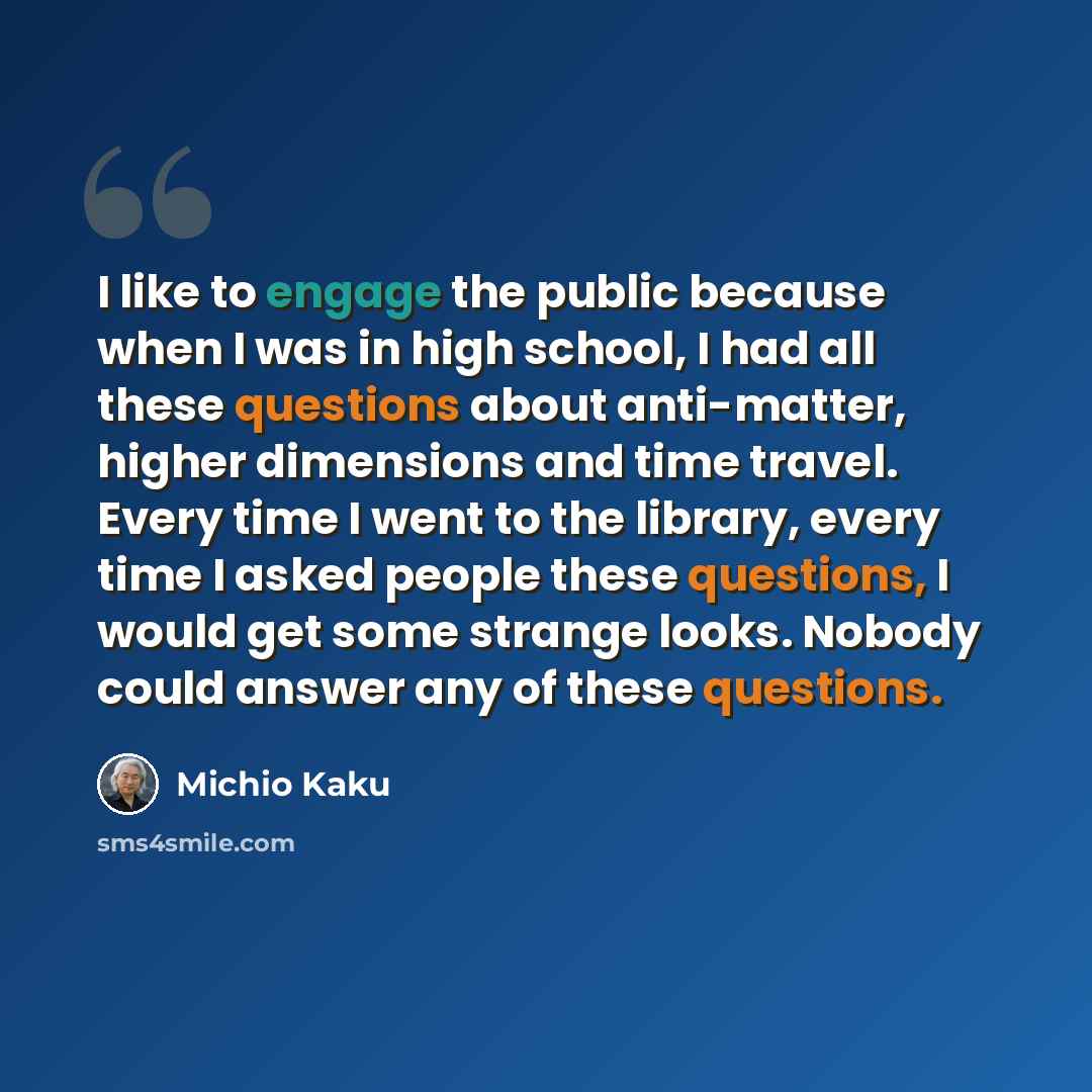 “I like to engage the public because when I was in high school, I had all these questions about anti-matter, higher dimensions and time travel. Every time I went to the library, every time I asked people these questions, I would get some strange looks. Nobody could answer any of these questions.” quote by Michio Kaku