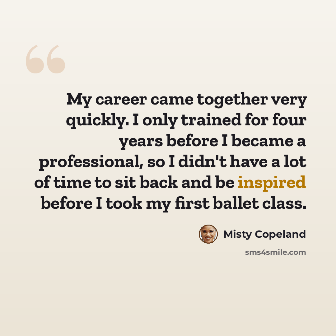 “My career came together very quickly. I only trained for four years before I became a professional, so I didn't have a lot of time to sit back and be inspired before I took my first ballet class.” quote by Misty Copeland
