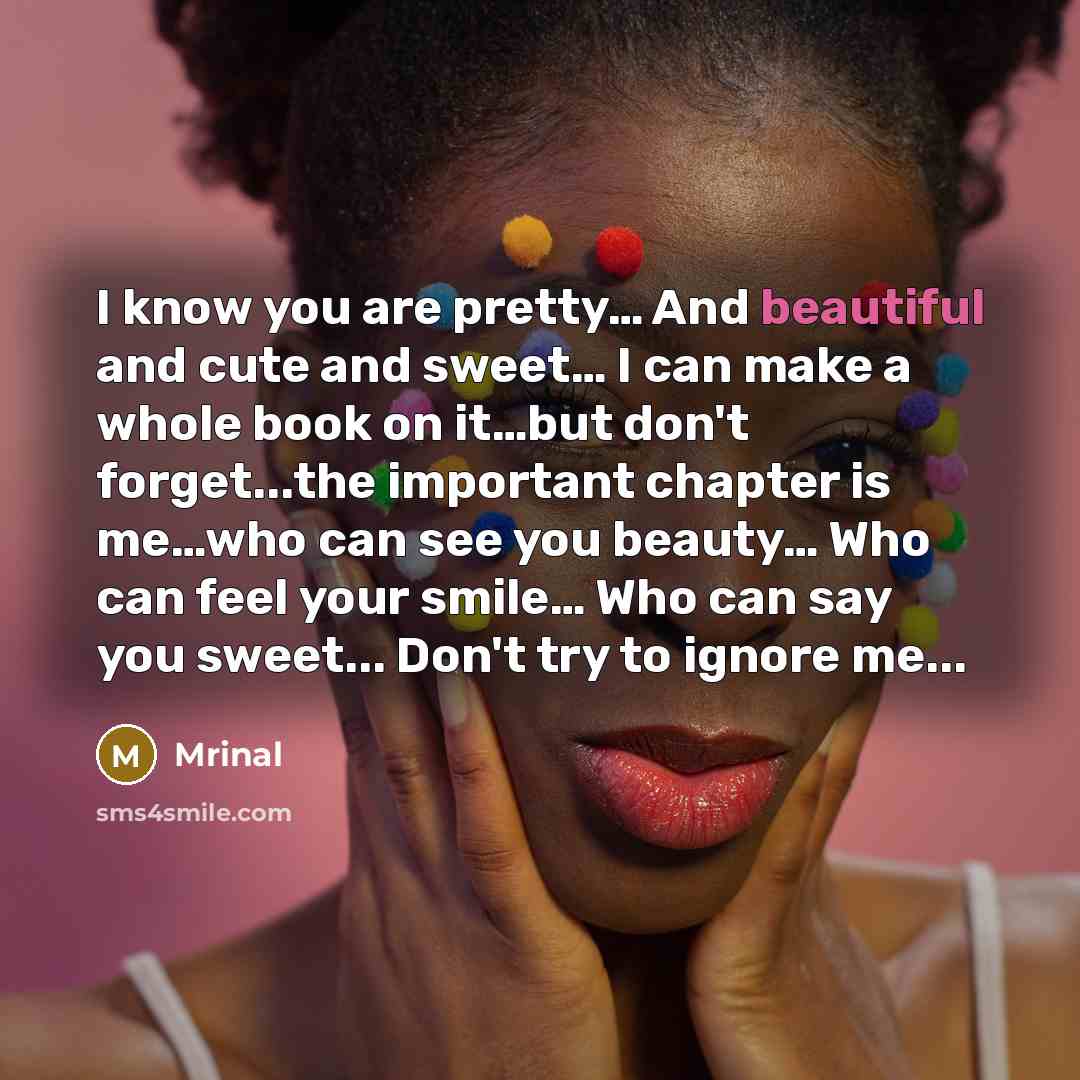 “I know you are pretty… And beautiful and cute and sweet… I can make a whole book on it…but don't forget...the important chapter is me…who can see you beauty… Who can feel your smile… Who can say you sweet... Don't try to ignore me...” quote by Mrinal