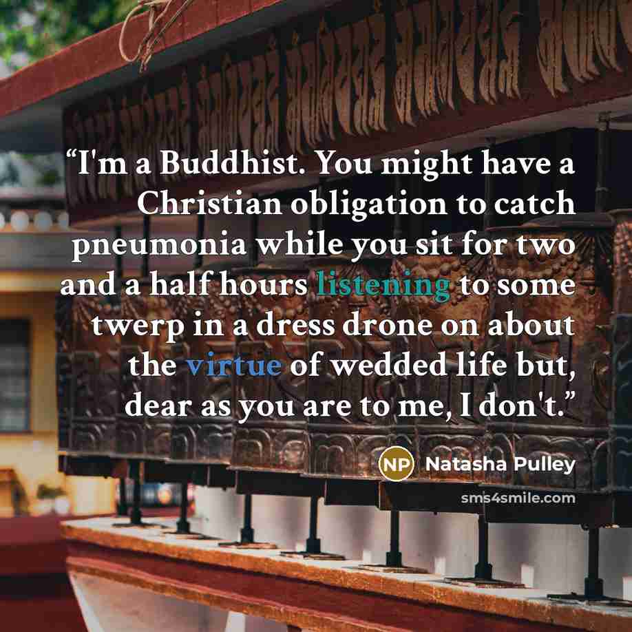 “I'm a Buddhist. You might have a Christian obligation to catch pneumonia while you sit for two and a half hours listening to some twerp in a dress drone on about the virtue of wedded life but, dear as you are to me, I don't.” quote by Natasha Pulley