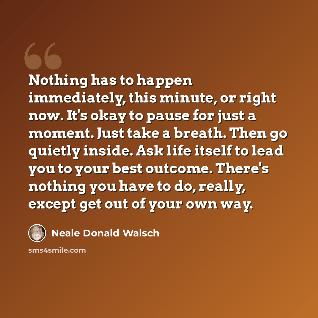 “Nothing has to happen immediately, this minute, or right now. It's okay to pause for just a moment. Just take a breath. Then go quietly inside. Ask life itself to lead you to your best outcome. There's nothing you have to do, really, except get out of your own way.” quote by Neale Donald Walsch