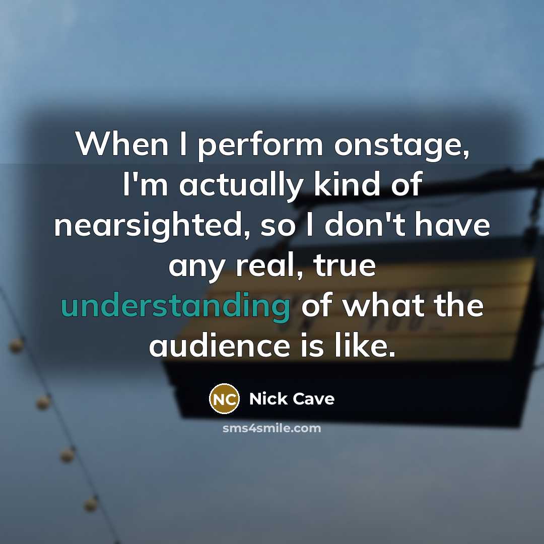 “When I perform onstage, I'm actually kind of nearsighted, so I don't have any real, true understanding of what the audience is like.” quote by Nick Cave