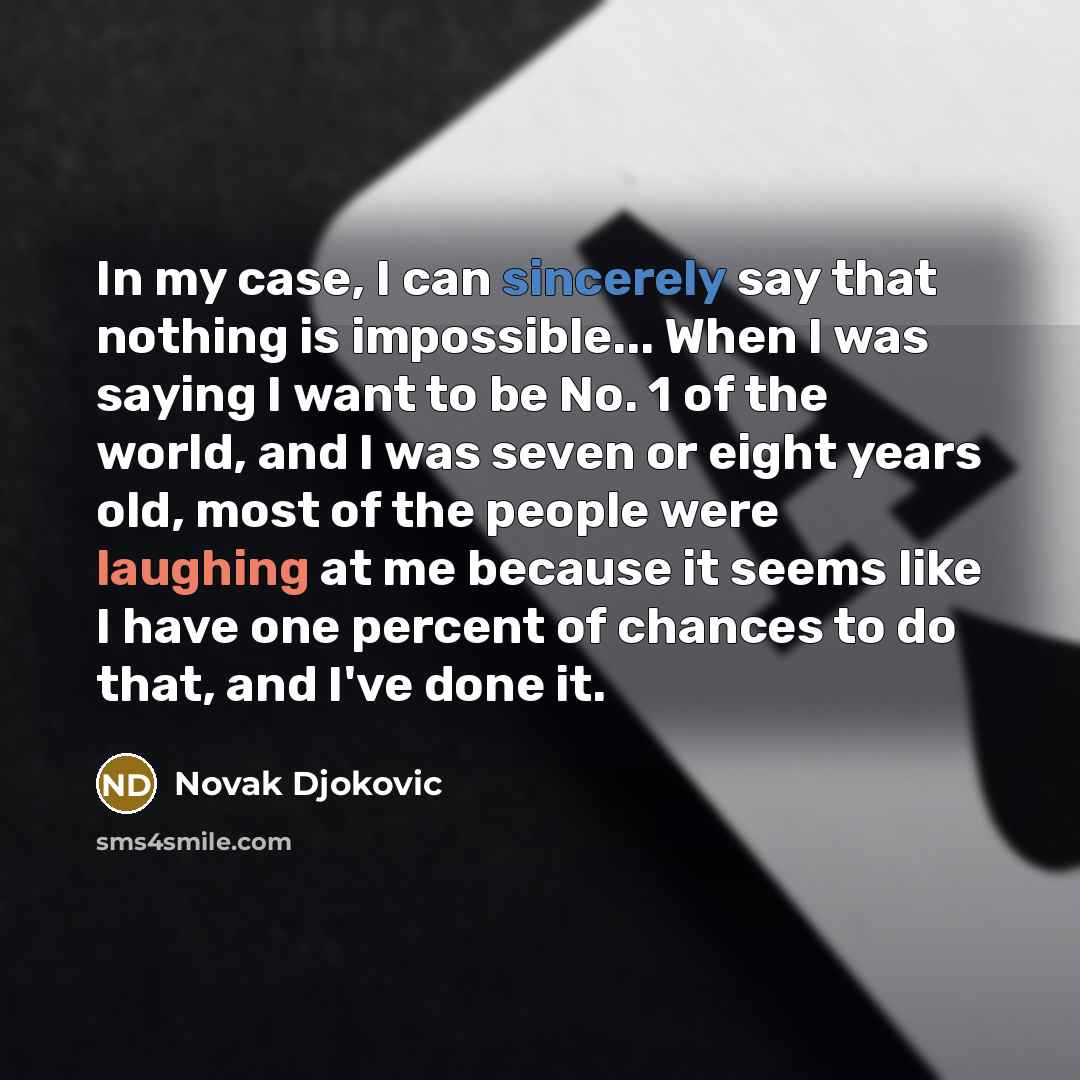 “In my case, I can sincerely say that nothing is impossible... When I was saying I want to be No. 1 of the world, and I was seven or eight years old, most of the people were laughing at me because it seems like I have one percent of chances to do that, and I've done it.” quote by Novak Djokovic