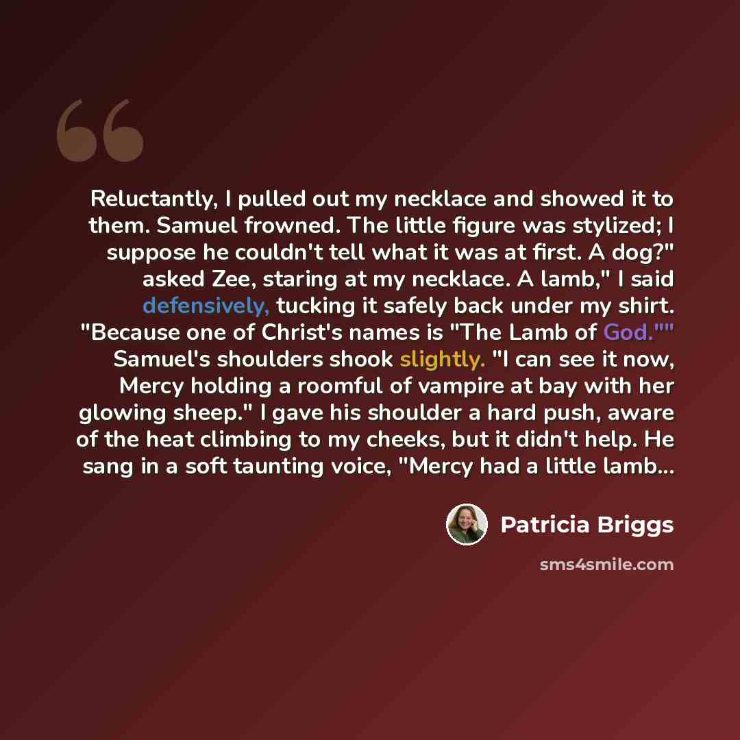 “Reluctantly, I pulled out my necklace and showed it to them. Samuel frowned. The little figure was stylized; I suppose he couldn't tell what it was at first. A dog?" asked Zee, staring at my necklace. A lamb," I said defensively, tucking it safely back under my shirt. "Because one of Christ's…” quote by Patricia Briggs