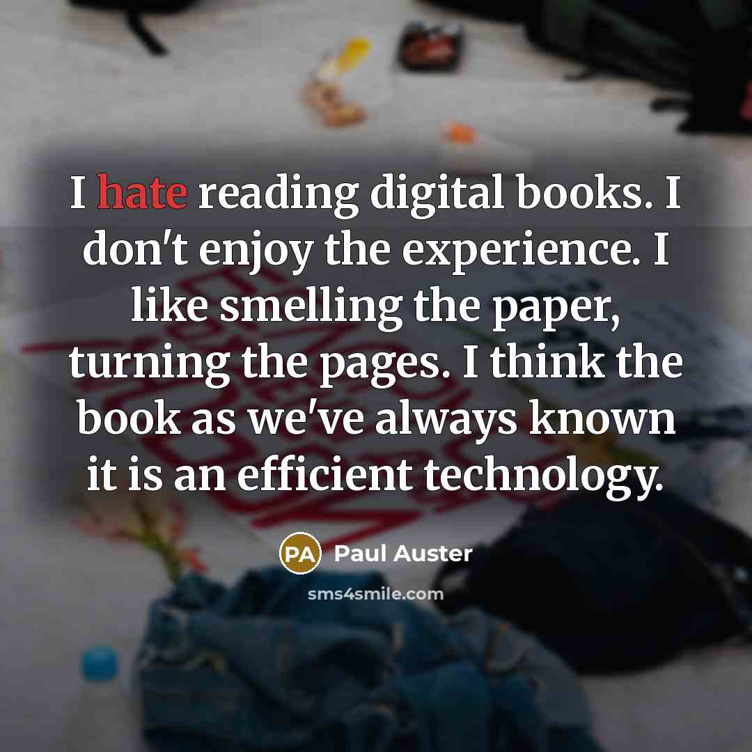 “I hate reading digital books. I don't enjoy the experience. I like smelling the paper, turning the pages. I think the book as we've always known it is an efficient technology.” quote by Paul Auster