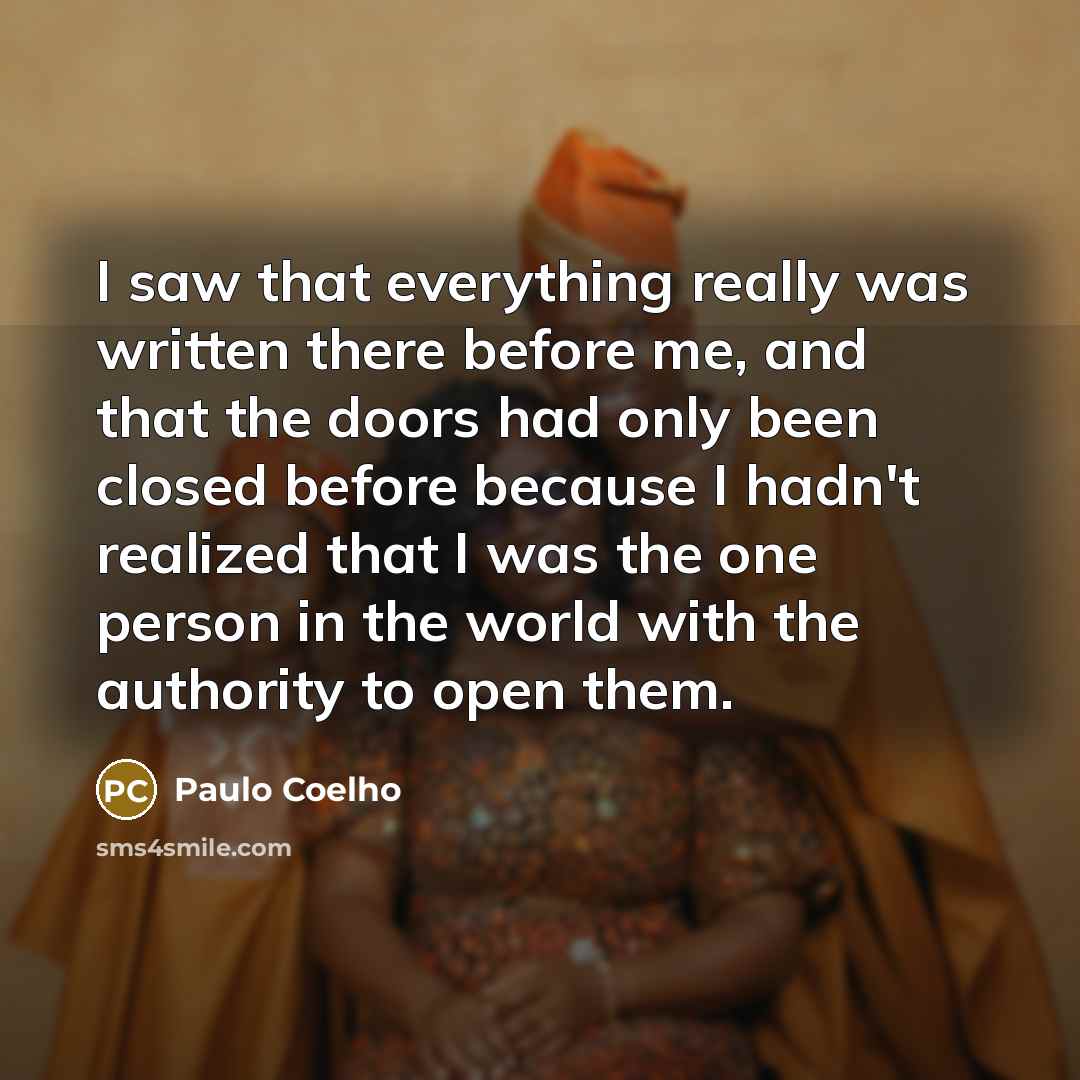 “I saw that everything really was written there before me, and that the doors had only been closed before because I hadn't realized that I was the one person in the world with the authority to open them.” quote by Paulo Coelho