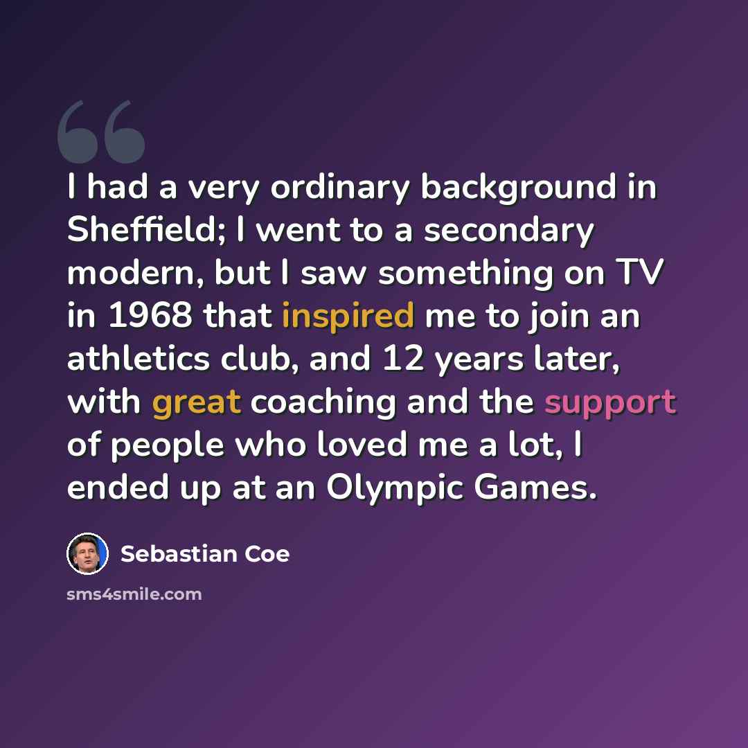 “I had a very ordinary background in Sheffield; I went to a secondary modern, but I saw something on TV in 1968 that inspired me to join an athletics club, and 12 years later, with great coaching and the support of people who loved me a lot, I ended up at an Olympic Games.” quote by Sebastian Coe