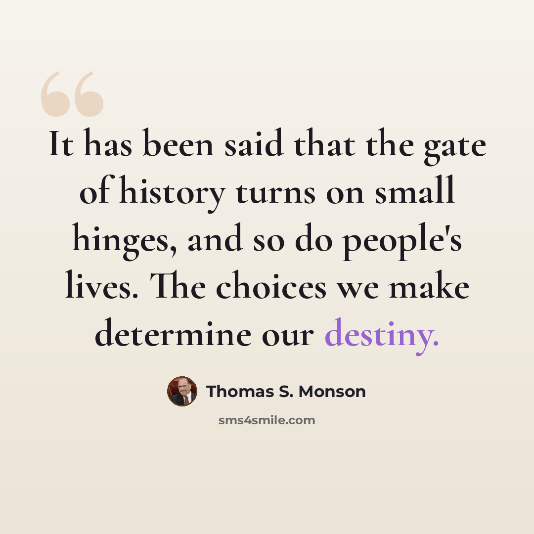 “It has been said that the gate of history turns on small hinges, and so do people's lives. The choices we make determine our destiny.” quote by Thomas S. Monson