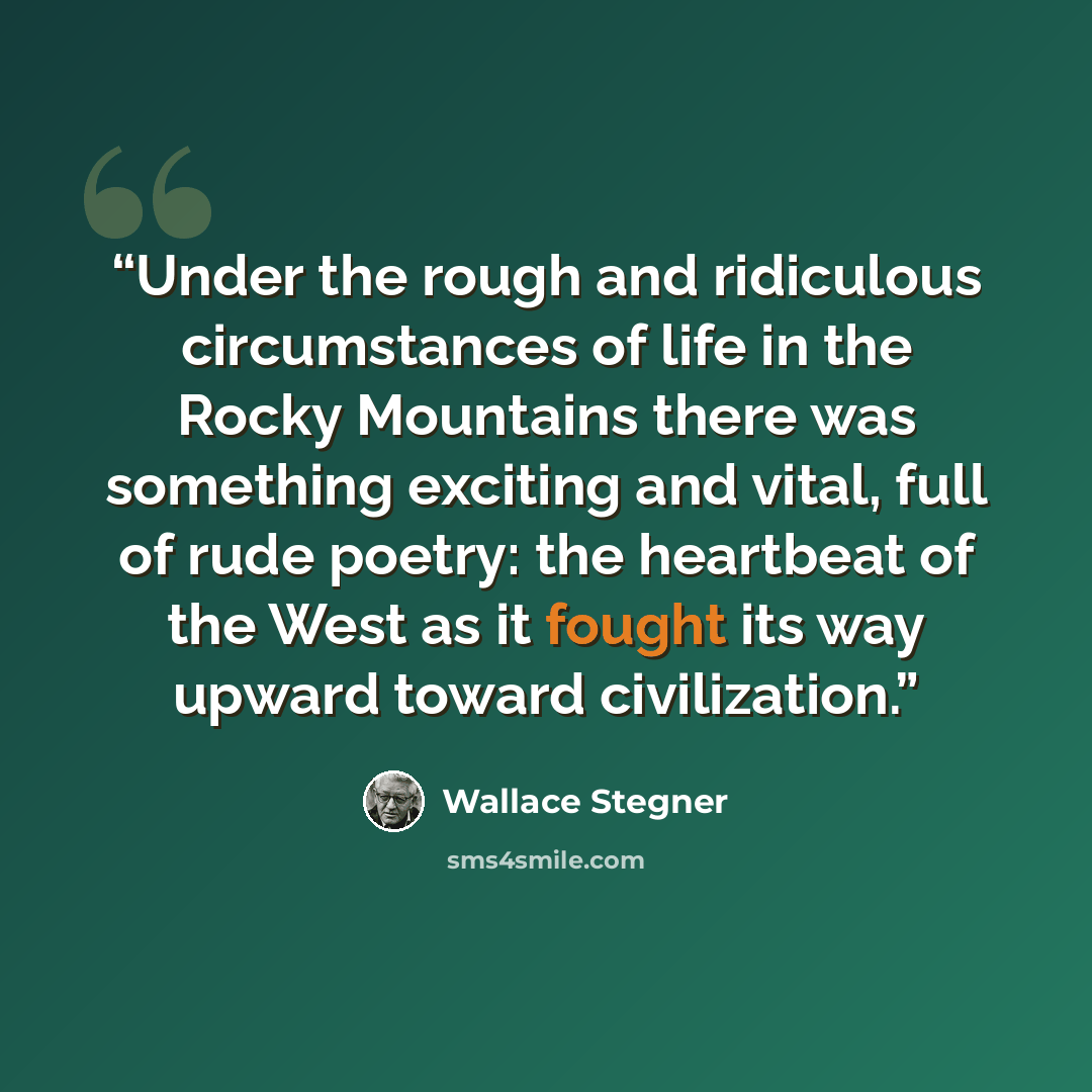 “Under the rough and ridiculous circumstances of life in the Rocky Mountains there was something exciting and vital, full of rude poetry: the heartbeat of the West as it fought its way upward toward civilization.” quote by Wallace Stegner
