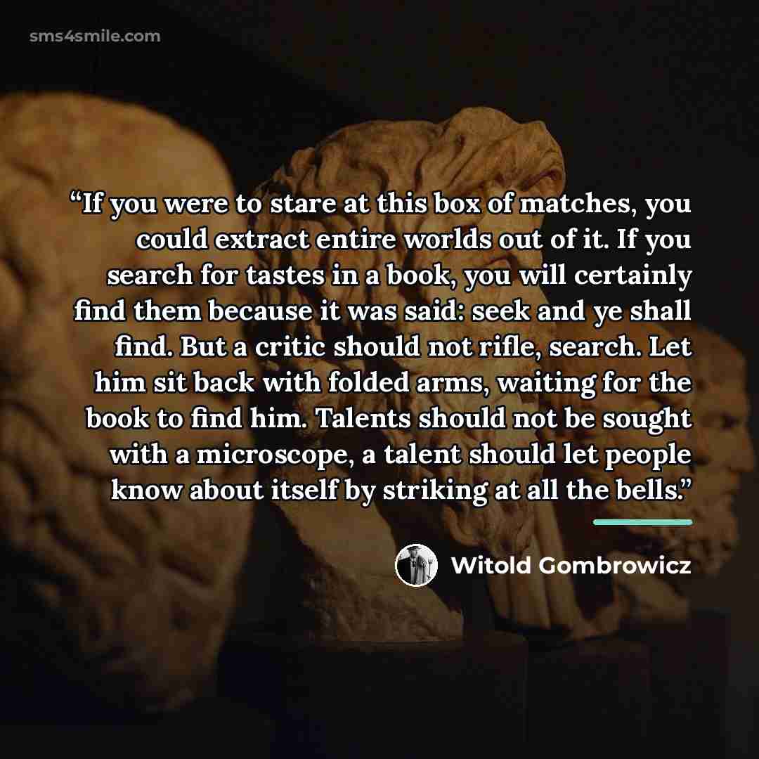 “If you were to stare at this box of matches, you could extract entire worlds out of it. If you search for tastes in a book, you will certainly find them because it was said: seek and ye shall find. But a critic should not rifle, search. Let him sit back with folded arms, waiting for the book to…” quote by Witold Gombrowicz