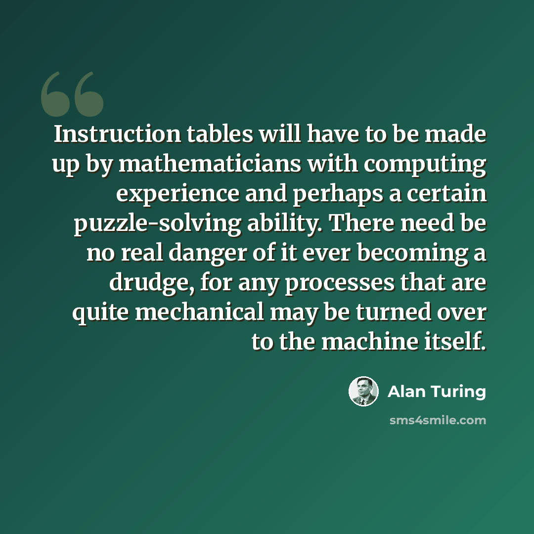 “Instruction tables will have to be made up by mathematicians with computing experience and perhaps a certain puzzle-solving ability. There need be no real danger of it ever becoming a drudge, for any processes that are quite mechanical may be turned over to the machine itself.” quote by Alan Turing