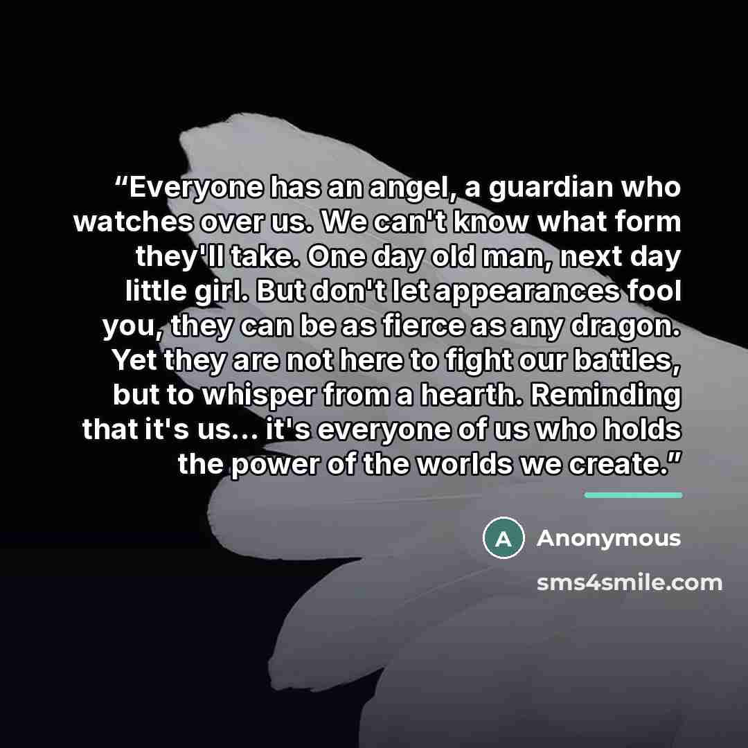 “Everyone has an angel, a guardian who watches over us. We can't know what form they'll take. One day old man, next day little girl. But don't let appearances fool you, they can be as fierce as any dragon. Yet they are not here to fight our battles, but to whisper from a hearth. Reminding that it's…” quote by Anonymous