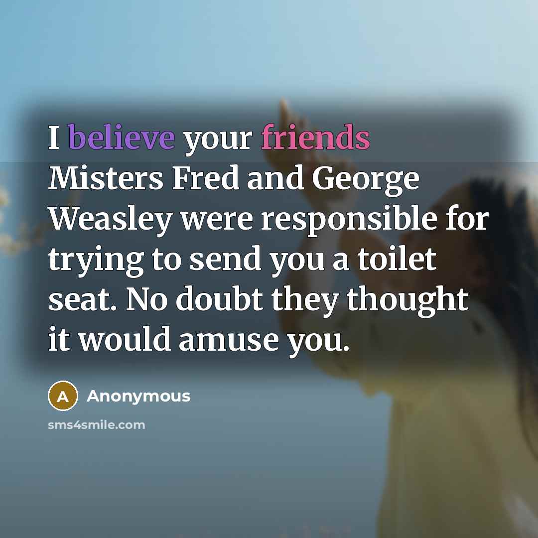“I believe your friends Misters Fred and George Weasley were responsible for trying to send you a toilet seat. No doubt they thought it would amuse you.” quote by Anonymous