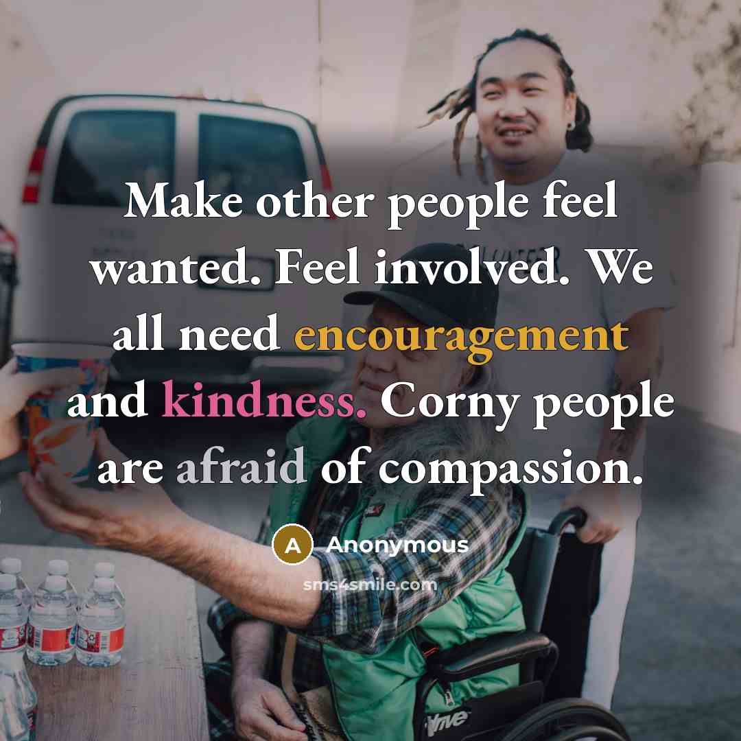“Make other people feel wanted. Feel involved. We all need encouragement and kindness. Corny people are afraid of compassion.” quote by Anonymous