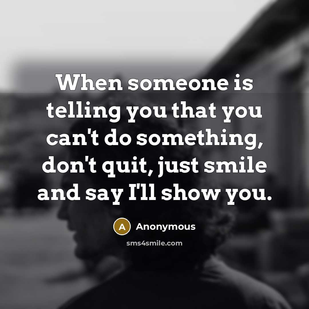 “When someone is telling you that you can't do something, don't quit, just smile and say I'll show you.” quote by Anonymous