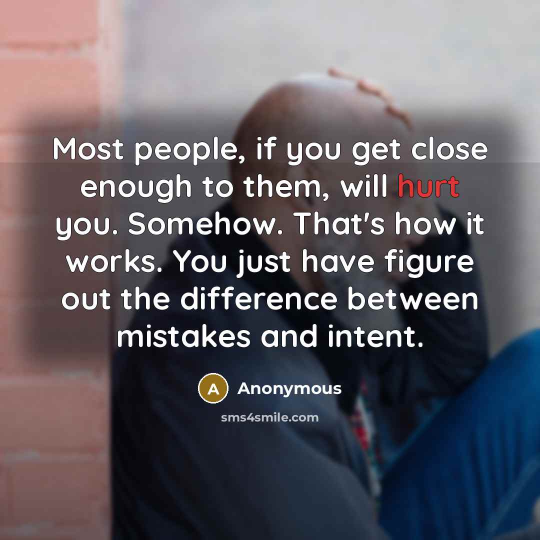 “Most people, if you get close enough to them, will hurt you. Somehow. That's how it works. You just have figure out the difference between mistakes and intent.” quote by Anonymous