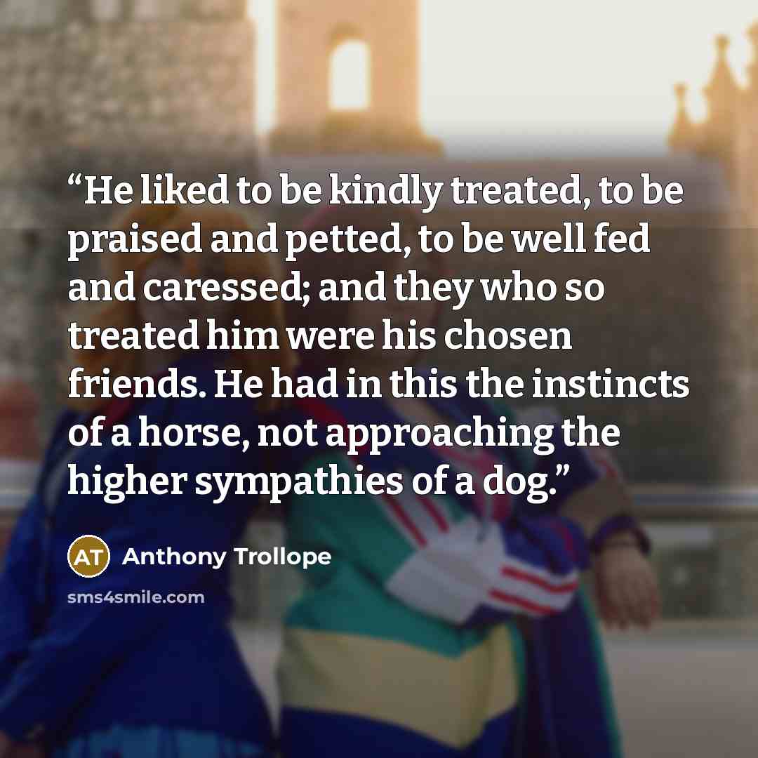 “He liked to be kindly treated, to be praised and petted, to be well fed and caressed; and they who so treated him were his chosen friends. He had in this the instincts of a horse, not approaching the higher sympathies of a dog.” quote by Anthony Trollope