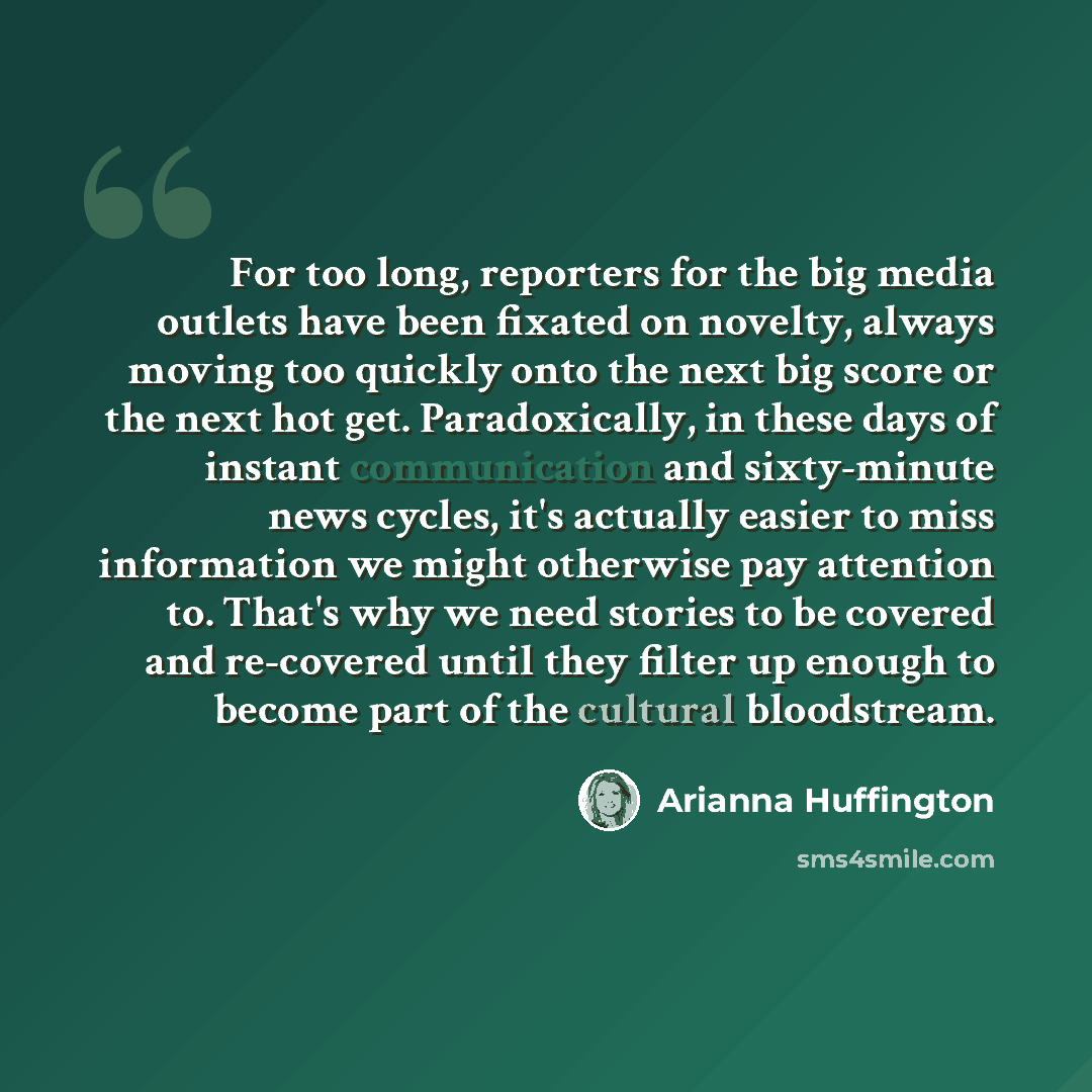 “For too long, reporters for the big media outlets have been fixated on novelty, always moving too quickly onto the next big score or the next hot get. Paradoxically, in these days of instant communication and sixty-minute news cycles, it's actually easier to miss information we might otherwise pay…” quote by Arianna Huffington