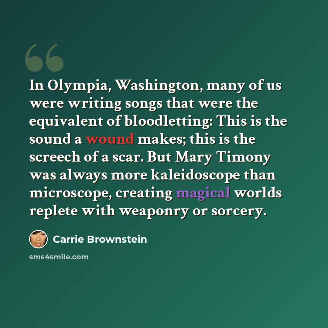 “In Olympia, Washington, many of us were writing songs that were the equivalent of bloodletting: This is the sound a wound makes; this is the screech of a scar. But Mary Timony was always more kaleidoscope than microscope, creating magical worlds replete with weaponry or sorcery.” quote by Carrie Brownstein