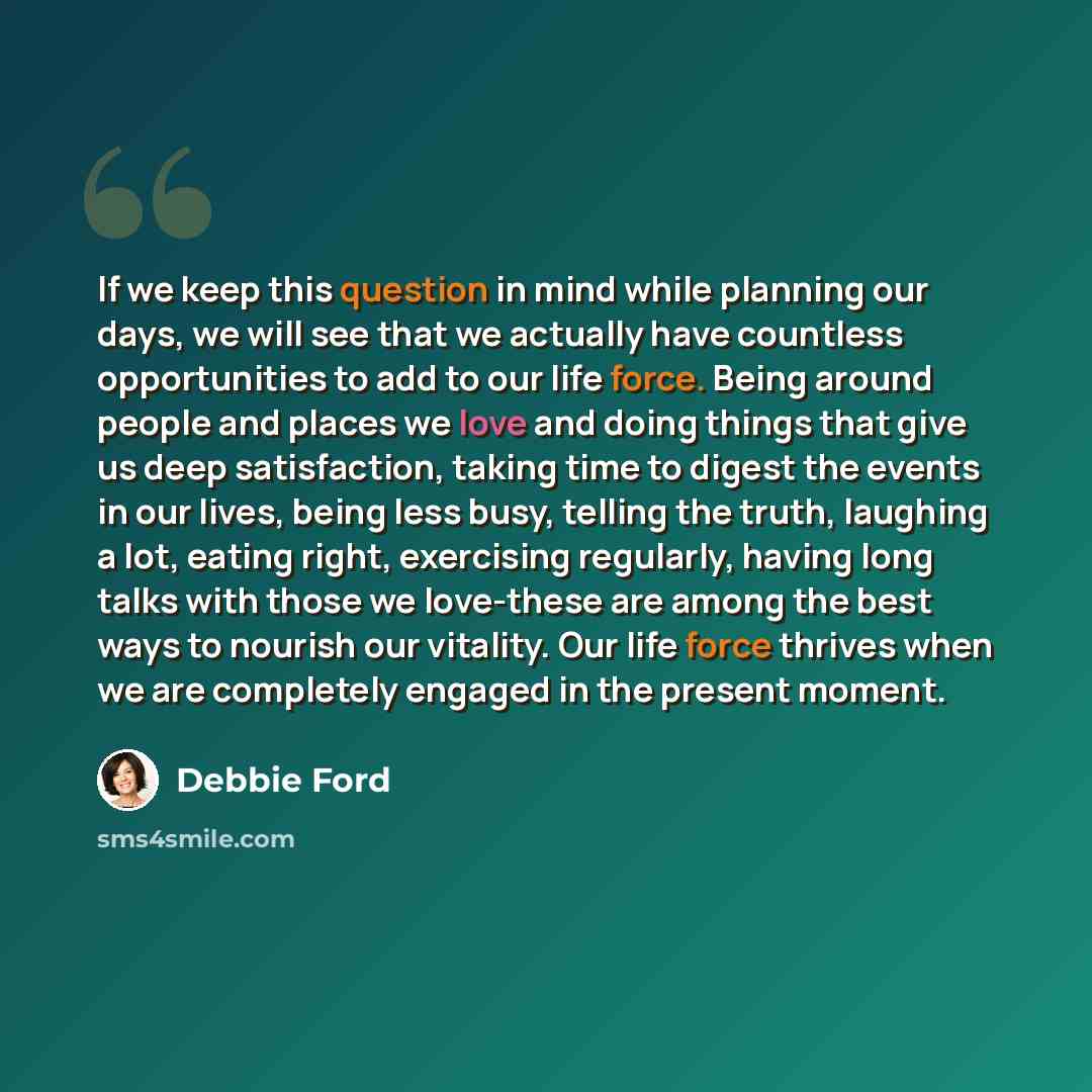 “If we keep this question in mind while planning our days, we will see that we actually have countless opportunities to add to our life force. Being around people and places we love and doing things that give us deep satisfaction, taking time to digest the events in our lives, being less busy…” quote by Debbie Ford