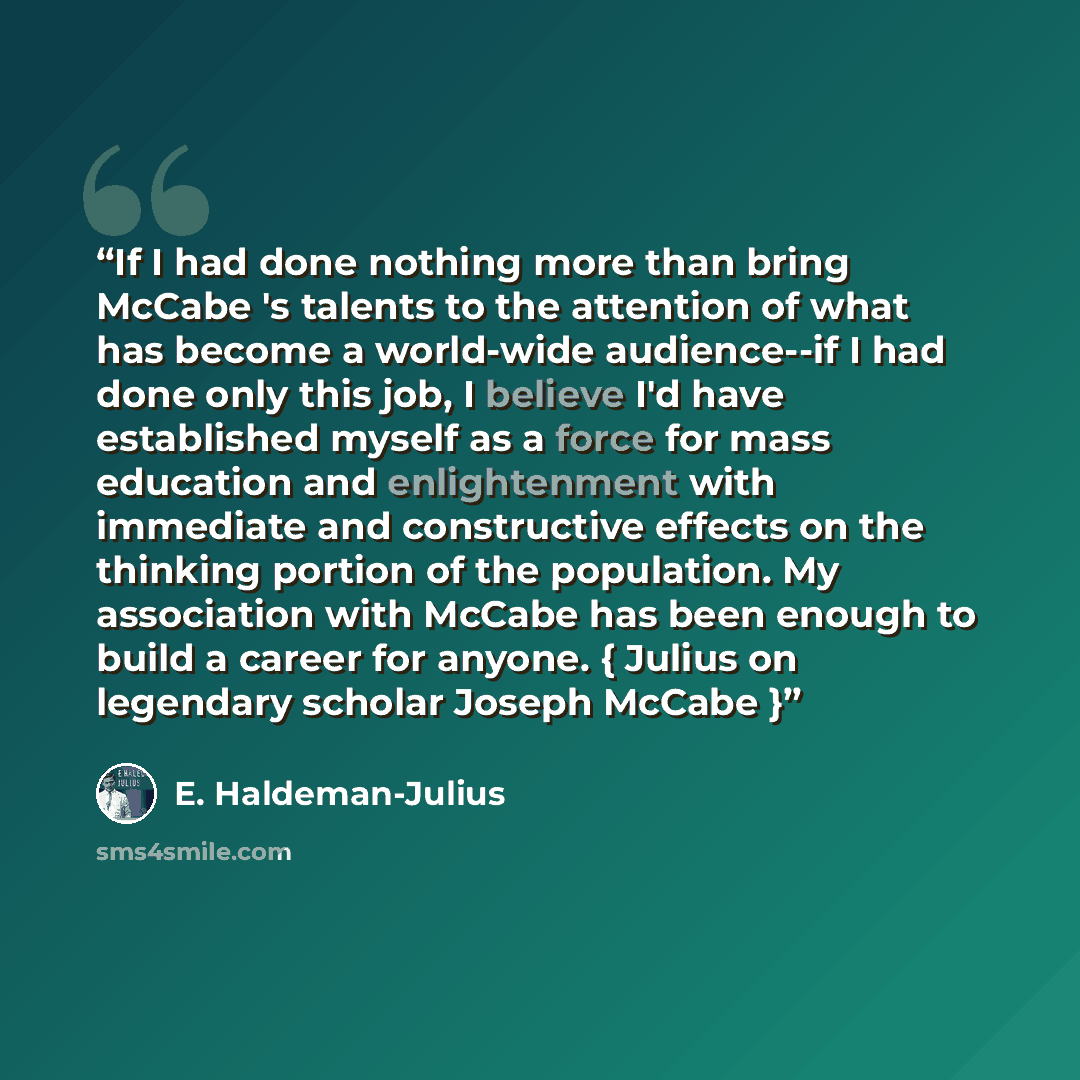 “If I had done nothing more than bring McCabe 's talents to the attention of what has become a world-wide audience--if I had done only this job, I believe I'd have established myself as a force for mass education and enlightenment with immediate and constructive effects on the thinking portion of…” quote by E. Haldeman-Julius