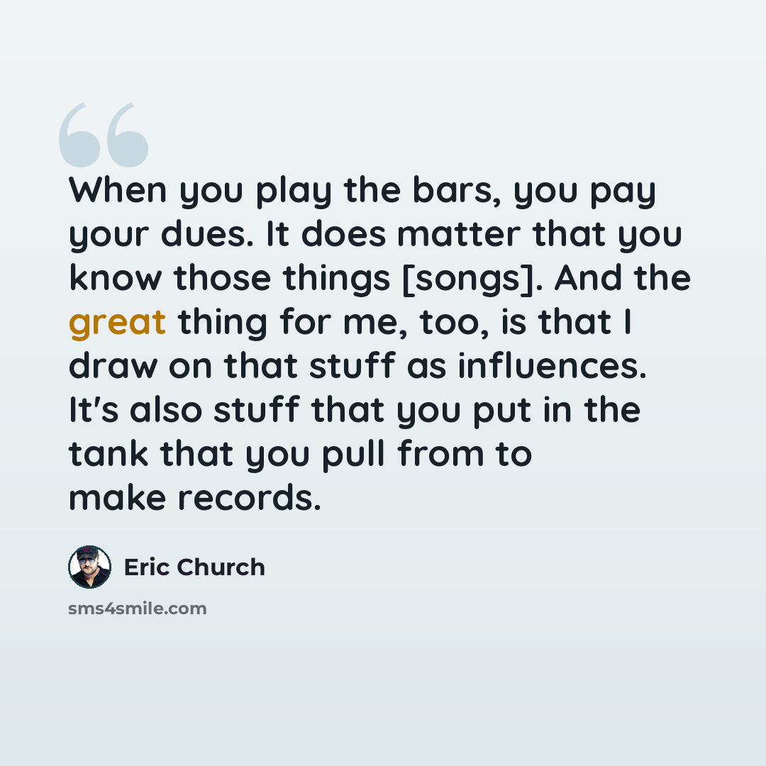 “When you play the bars, you pay your dues. It does matter that you know those things [songs]. And the great thing for me, too, is that I draw on that stuff as influences. It's also stuff that you put in the tank that you pull from to make records.” quote by Eric Church