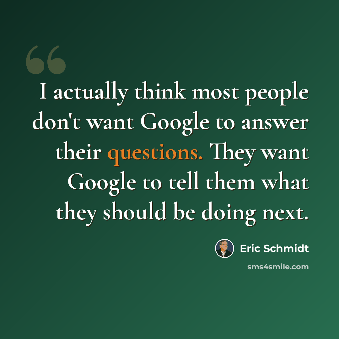 “I actually think most people don't want Google to answer their questions. They want Google to tell them what they should be doing next.” quote by Eric Schmidt